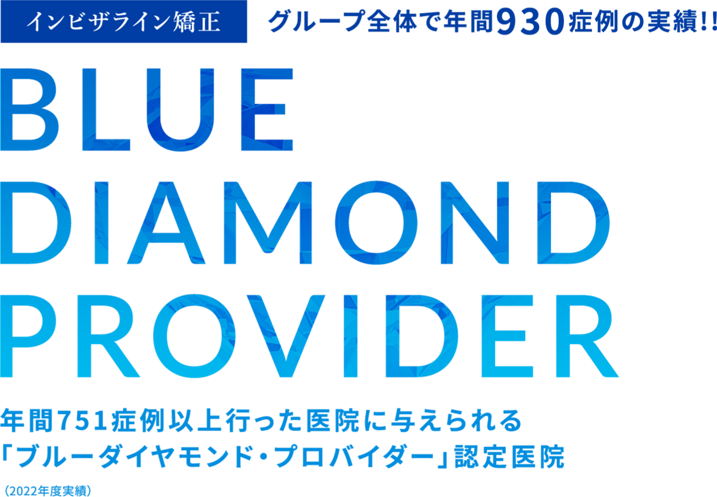 インビザライン矯正 グループ全体で年間930症例の実績!! BLUE DIAMOND PROVIDER 年間751症例以上行った医院に与えられる「ブルーダイヤモンド・プロバイダー」認定医院（2022年度実績）